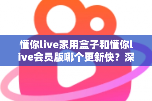 懂你live家用盒子和懂你live会员版哪个更新快？深度对比解析助你选对版本