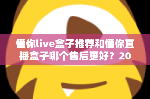 懂你live盒子推荐和懂你直播盒子哪个售后更好？2025年售后服务深度对比与避坑选购指南