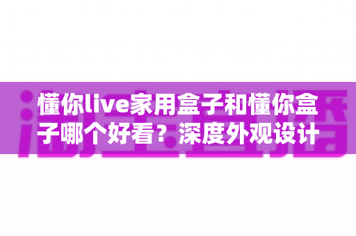 懂你live家用盒子和懂你盒子哪个好看？深度外观设计对比全解析