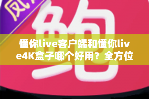 懂你live客户端和懂你live4K盒子哪个好用？全方位深度对比评测，看完再买不踩坑