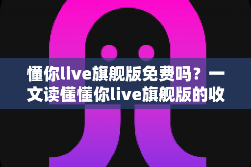 懂你live旗舰版免费吗?一文读懂懂你live旗舰版的收费模式与免费体验全攻略 懂你live旗舰版免费吗?一文读懂懂你live旗舰版的收费模式与免费体验全攻略