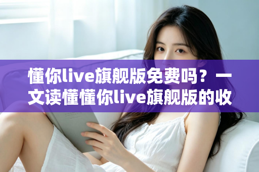 懂你live旗舰版免费吗?一文读懂懂你live旗舰版的收费模式与免费体验全攻略 懂你live旗舰版免费吗?一文读懂懂你live旗舰版的收费模式与免费体验全攻略