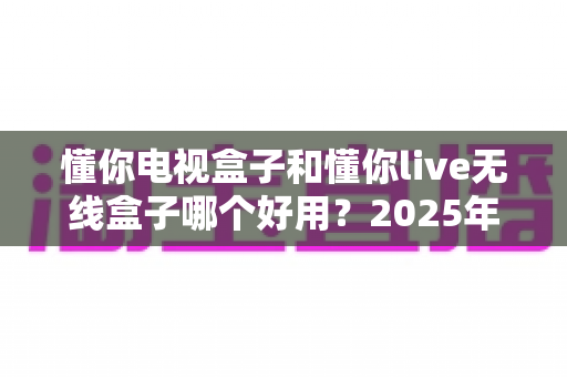 懂你电视盒子和懂你live无线盒子哪个好用？2025年最全选购指南与深度对比解析