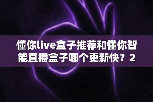 懂你live盒子推荐和懂你智能直播盒子哪个更新快?2025年最全选购对比指南与深度评测 懂你live盒子推荐和懂你智能直播盒子哪个更新快?2025年最全选购对比指南与深度评测