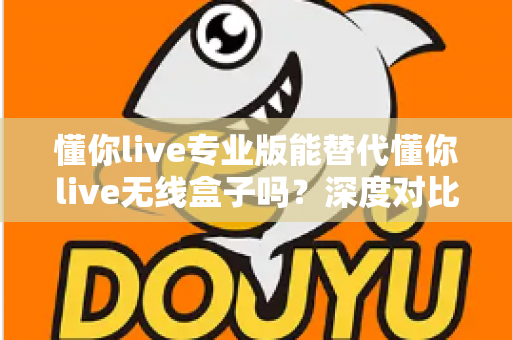 懂你live专业版能替代懂你live无线盒子吗？深度对比、场景分析与选购决策指南