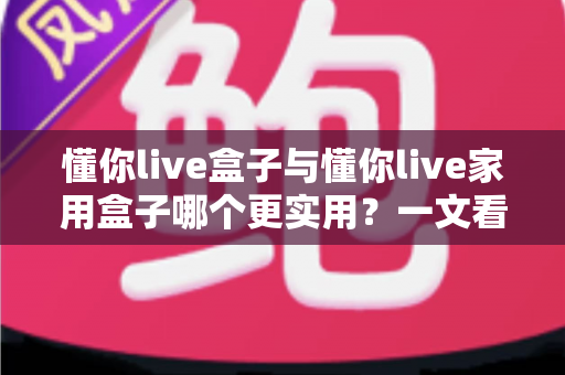 懂你live盒子与懂你live家用盒子哪个更实用？一文看懂两款设备的真实差异与选购指南