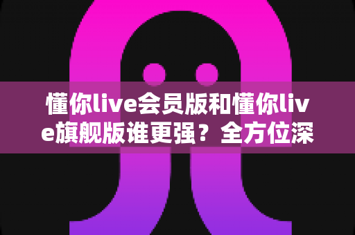懂你live会员版和懂你live旗舰版谁更强？全方位深度对比测评，帮你选对不花冤枉钱！