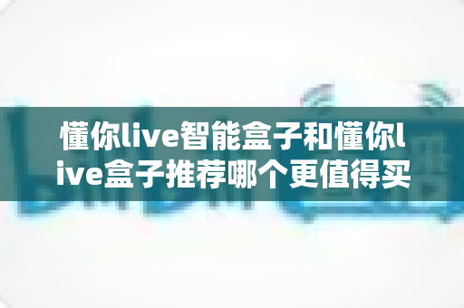 懂你live智能盒子和懂你live盒子推荐哪个更值得买？2024最新深度对比评测帮你选购不踩坑