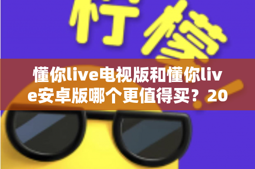 懂你live电视版和懂你live安卓版哪个更值得买?2025最新对比选购指南帮你一次看懂 懂你live电视版和懂你live安卓版哪个更值得买?2025最新对比选购指南帮你一次看懂