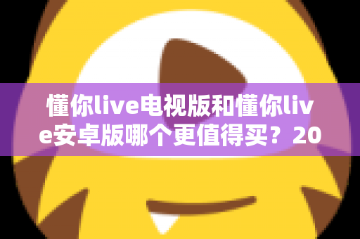 懂你live电视版和懂你live安卓版哪个更值得买？2025最新对比选购指南帮你一次看懂