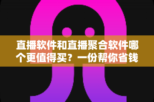 直播软件和直播聚合软件哪个更值得买？一份帮你省钱的深度选购指南