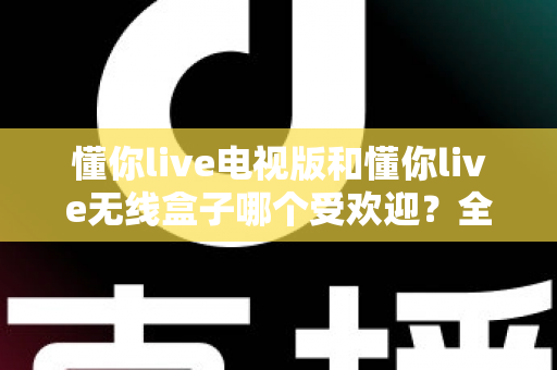 懂你live电视版和懂你live无线盒子哪个受欢迎？全面对比帮你选出最适合的观影方案