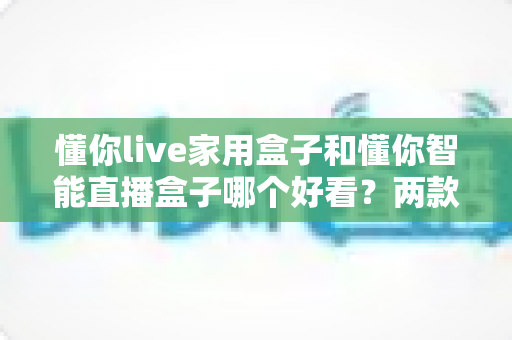 懂你live家用盒子和懂你智能直播盒子哪个好看？两款高颜值直播盒子外观全面对比测评