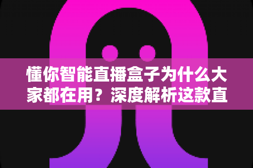 懂你智能直播盒子为什么大家都在用？深度解析这款直播神器走红背后的真实原因