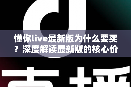 懂你live最新版为什么要买？深度解读最新版的核心价值、购买理由与避坑指南