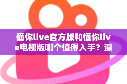 懂你live官方版和懂你live电视版哪个值得入手？深度对比评测助你做出明智选择