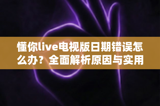 懂你live电视版日期错误怎么办？全面解析原因与实用解决方案指南