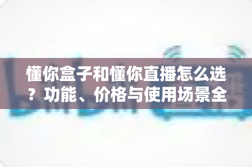 懂你盒子和懂你直播怎么选？功能、价格与使用场景全面对比指南