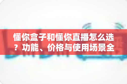 懂你盒子和懂你直播怎么选？功能、价格与使用场景全面对比指南