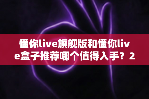 懂你live旗舰版和懂你live盒子推荐哪个值得入手？2025最新选购指南与深度对比评测