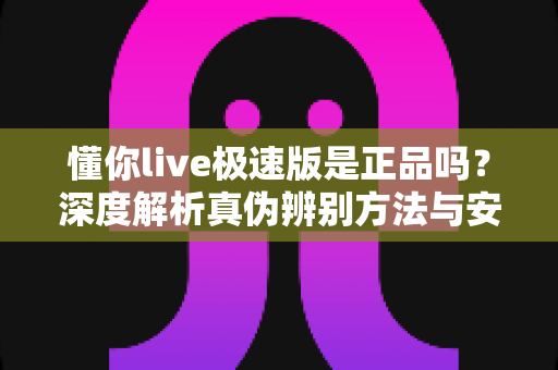 懂你live极速版是正品吗？深度解析真伪辨别方法与安全使用指南