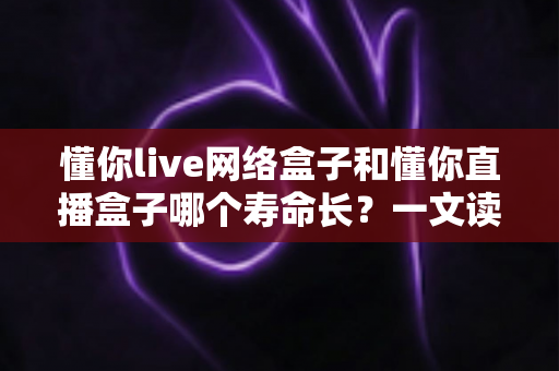懂你live网络盒子和懂你直播盒子哪个寿命长？一文读懂两款盒子的耐用性差异与选购指南