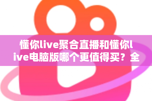 懂你live聚合直播和懂你live电脑版哪个更值得买？全方位对比评测帮你选对版本