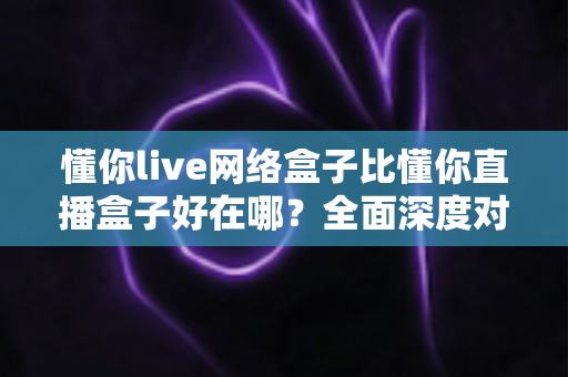 懂你live网络盒子比懂你直播盒子好在哪？全面深度对比助你选购不踩坑