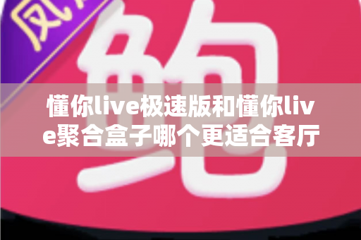 懂你live极速版和懂你live聚合盒子哪个更适合客厅？深度对比帮你选对不选贵