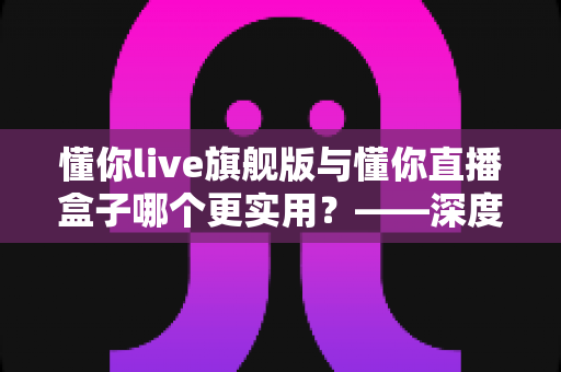 懂你live旗舰版与懂你直播盒子哪个更实用？——深度对比解析与选购指南