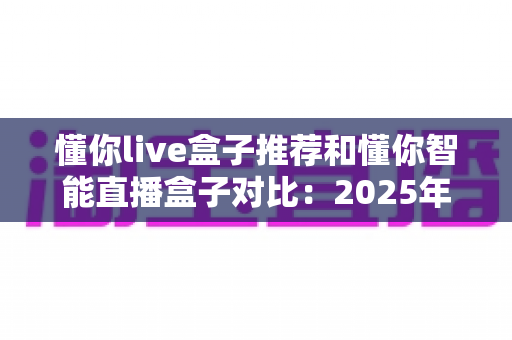 懂你live盒子推荐和懂你智能直播盒子对比：2025年最新选购指南，哪款更值得入手？