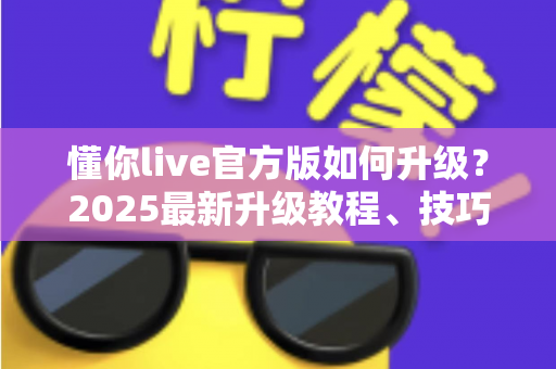 懂你live官方版如何升级？2025最新升级教程、技巧与常见问题一站式指南