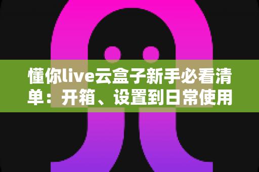 懂你live云盒子新手必看清单：开箱、设置到日常使用的全流程指南