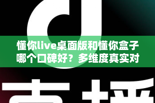 懂你live桌面版和懂你盒子哪个口碑好？多维度真实对比，帮你找到更值得入手的那一款