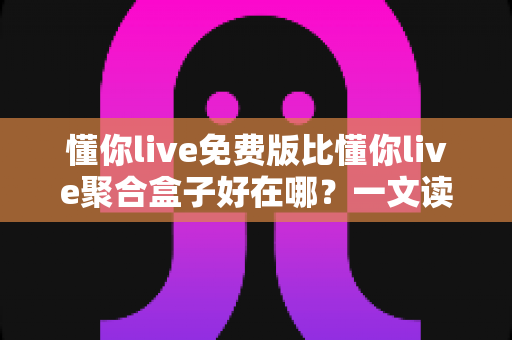 懂你live免费版比懂你live聚合盒子好在哪？一文读懂两者差异与免费版的核心优势