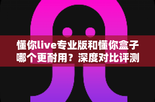 懂你live专业版和懂你盒子哪个更耐用？深度对比评测助你选购更耐用的K歌设备