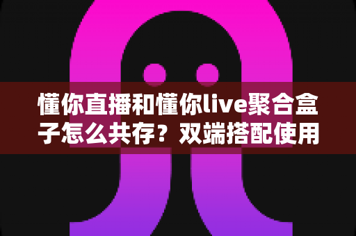 懂你直播和懂你live聚合盒子怎么共存？双端搭配使用全攻略与优化指南