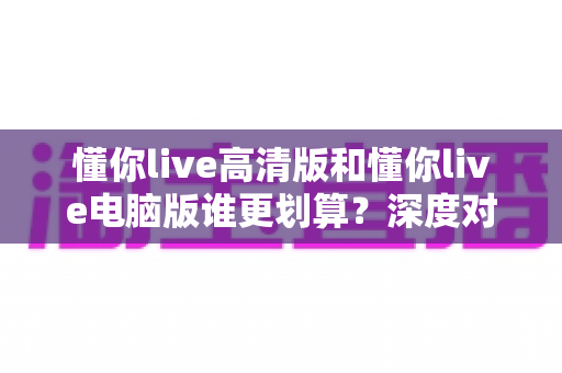 懂你live高清版和懂你live电脑版谁更划算？深度对比评测帮你选出最省钱的选择