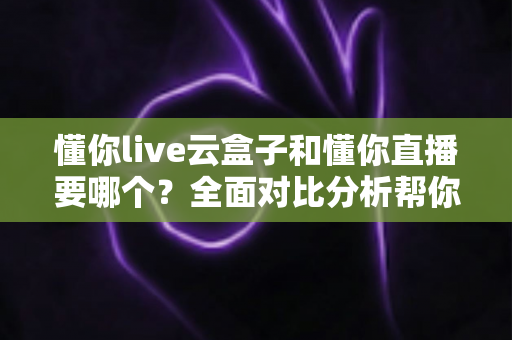 懂你live云盒子和懂你直播要哪个？全面对比分析帮你做出最优选择