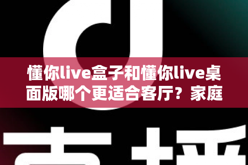 懂你live盒子和懂你live桌面版哪个更适合客厅？家庭观影场景全方位对比指南