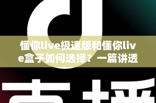 懂你live极速版和懂你live盒子如何选择？一篇讲透差异的实战选购指南，帮你少走弯路不踩坑