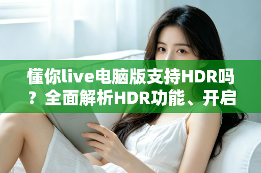懂你live电脑版支持HDR吗？全面解析HDR功能、开启条件与实用指南