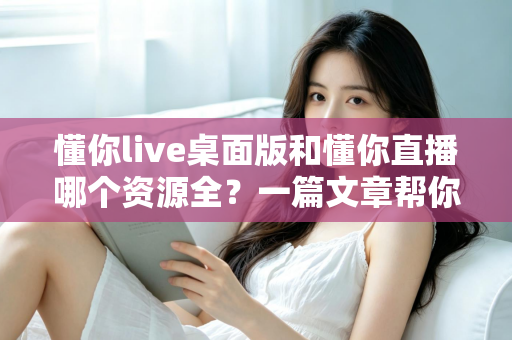 懂你live桌面版和懂你直播哪个资源全？一篇文章帮你彻底搞清楚