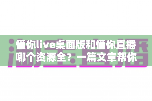 懂你live桌面版和懂你直播哪个资源全？一篇文章帮你彻底搞清楚