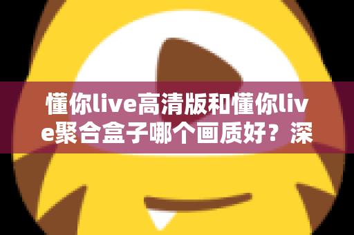 懂你live高清版和懂你live聚合盒子哪个画质好？深度对比帮你找到更适合的观影方案