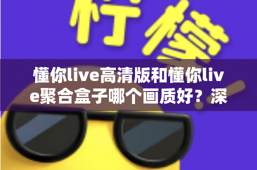 懂你live高清版和懂你live聚合盒子哪个画质好？深度对比帮你找到更适合的观影方案
