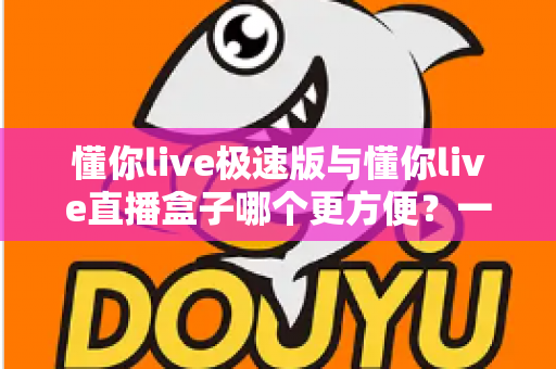 懂你live极速版与懂你live直播盒子哪个更方便？一文看懂两款直播工具的真实差异与选择指南