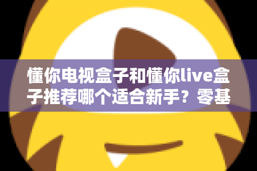 懂你电视盒子和懂你live盒子推荐哪个适合新手？零基础用户的选购指南与深度对比