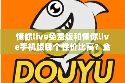 懂你live免费版和懂你live手机版哪个性价比高？全方位对比解析助你明智选择