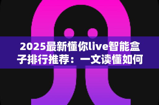 2025最新懂你live智能盒子排行推荐:一文读懂如何选对家庭影音中枢 2025最新懂你live智能盒子排行推荐:一文读懂如何选对家庭影音中枢